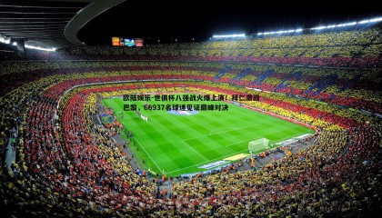 欧陆娱乐-世俱杯八强战火爆上演！拜仁激战巴黎，66937名球迷见证巅峰对决