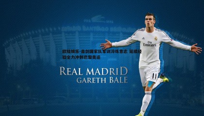 欧陆娱乐-击剑国家队军训淬炼意志 延续经验全力冲刺巴黎奥运