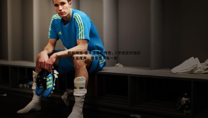 欧陆娱乐-永不落幕的传奇，C罗坦言珍惜职业生涯尾声，享受当下每一刻