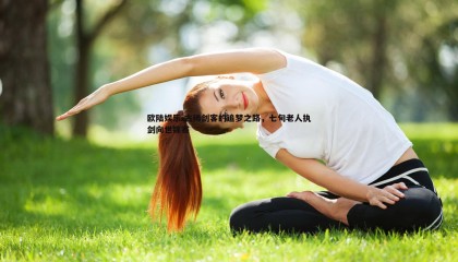 欧陆娱乐-古稀剑客的追梦之路，七旬老人执剑向世锦赛