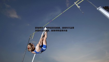 欧陆娱乐-广州男篮官宣新援，逄砚钧万孟霏孙嘉彤正式加盟，新赛季阵容再升级