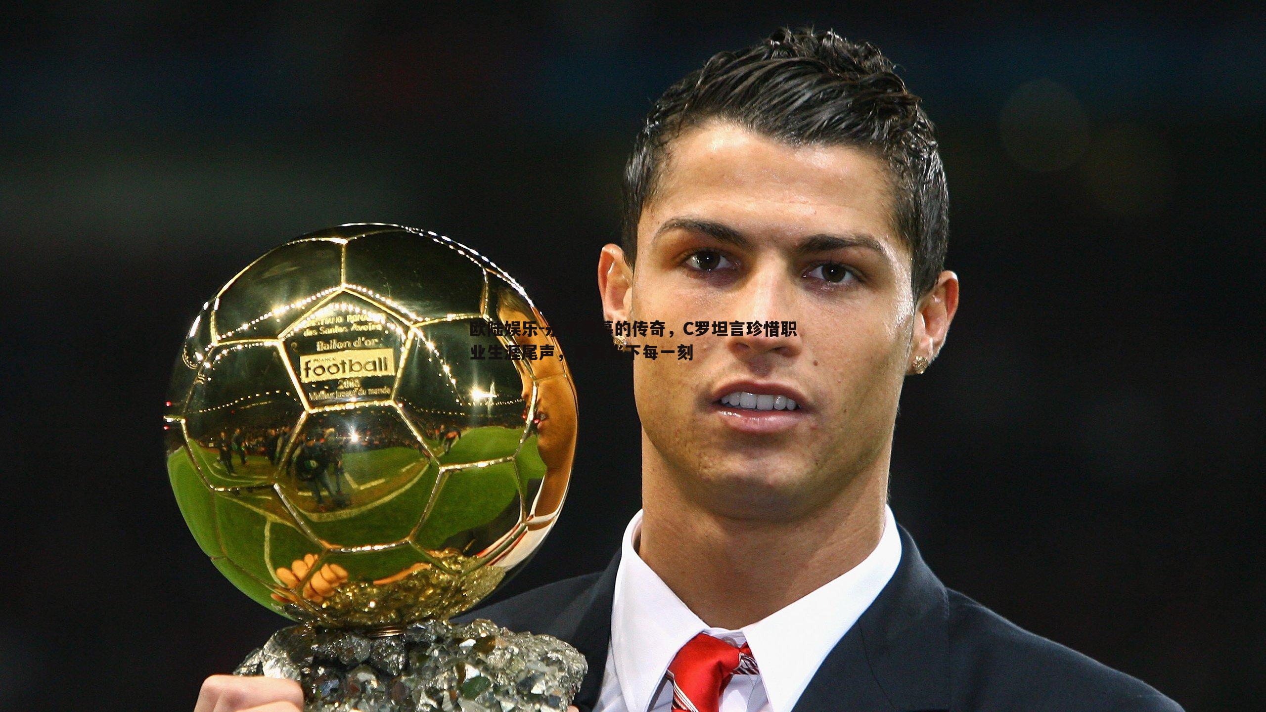 永不落幕的传奇，C罗坦言珍惜职业生涯尾声，享受当下每一刻